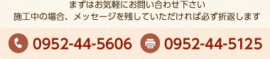 まずはお気軽にお問い合わせ下さい。施工中の場合、メッセージを残していただければ必ず折返します。 電話番号:0952-44-4816 FAX番号：0952-44-5125