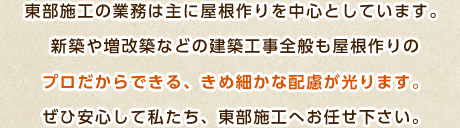 東部施工の業務は主に屋根作りを中心としています。新築や増改築などの建築工事全般も屋根作りのプロだからできる、きめ細かな配慮が光ります。ぜひ安心して私たち、東部施工へお任せ下さい。